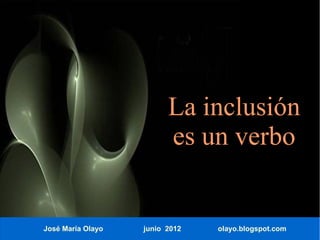 La inclusión
                         es un verbo


José María Olayo   junio 2012   olayo.blogspot.com
 