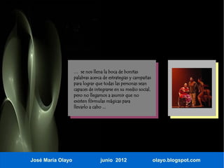 … se nos llena la boca de bonitas
                   palabras acerca de estrategias y campañas
                   para lograr que todas las personas sean
                   capaces de integrarse en su medio social,
                   pero no llegamos a asumir que no
                   existen fórmulas mágicas para
                   llevarlo a cabo ...




José María Olayo                 junio 2012                    olayo.blogspot.com
 
