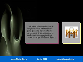 .. nos hemos acostumbrado a que la
                   Integración sea un reto maravilloso
                   por el que luchar eternamente, sin
                   darnos cuenta de que las personas no
                   pueden vivir siempre esperando ese
                    “maná” social que difícilmente llegará ...




José María Olayo                 junio 2012                      olayo.blogspot.com
 