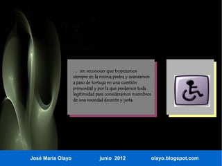 … sin reconocer que tropezamos
                   siempre en la misma piedra y avanzamos
                   a paso de tortuga en una cuestión
                   primordial y por la que perdemos toda
                   legitimidad para considerarnos miembros
                   de una sociedad decente y justa.




José María Olayo                junio 2012                   olayo.blogspot.com
 