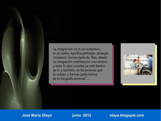 La integración no es un sustantivo,
                   es un verbo: significa participar, arriesgar,
                   compartir, formar parte de, fluir, desear.
                   La integración empieza por uno mismo,
                   y todo lo que necesitas ya está dentro
                   de ti, y también, en las personas que
                   te rodean y forman parte íntima
                   de tu biografía personal …




José María Olayo                  junio 2012                       olayo.blogspot.com
 
