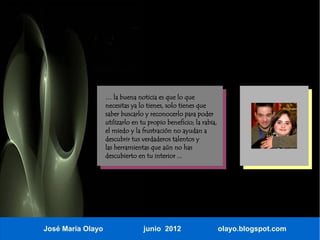 … la buena noticia es que lo que
                   necesitas ya lo tienes, solo tienes que
                   saber buscarlo y reconocerlo para poder
                   utilizarlo en tu propio beneficio; la rabia,
                   el miedo y la frustración no ayudan a
                   descubrir tus verdaderos talentos y
                   las herramientas que aún no has
                   descubierto en tu interior ...




José María Olayo                  junio 2012                      olayo.blogspot.com
 
