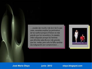 … puedes dar mucho más de sí de lo que
                   crees, necesitas ampliar los perímetros
                   de tus sueños porque el futuro es más
                   grande que tus recuerdos y tu pasado;
                   estás indignado porque las barreras
                   que afrontas cada día son más grandes
                   que tus metas, pero solo te falta cambiar
                   esa indignación por compromisos ...




José María Olayo                 junio 2012                    olayo.blogspot.com
 