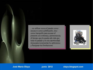 .. no utilices nunca el pasado como
                   excusa ni como justificación, sino
                   como trampolín para encarar el
                   presente con entereza y perseverancia;
                   el tiempo que te queda vale más que
                   todo tu pasado y es una oportunidad
                   única para incrementar tu optimismo
                   y franquear tus limitaciones.




José María Olayo                 junio 2012                 olayo.blogspot.com
 