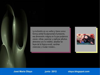La inclusión en un verbo y tiene como
                   forma verbal fundamental el presente,
                   esa dimensión mágica en la que podemos
                   crecer, vibrar, acariciar y explorar afectos,
                   atreverse con lo inédito, desafiar las
                   leyes de la lógica social, cambiar
                   creencias y mudar miedos...




José María Olayo                  junio 2012                       olayo.blogspot.com
 