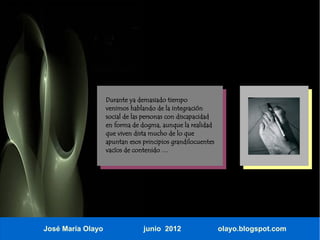Durante ya demasiado tiempo
                   venimos hablando de la integración
                   social de las personas con discapacidad
                   en forma de dogma, aunque la realidad
                   que viven dista mucho de lo que
                   apuntan esos principios grandilocuentes
                   vacíos de contenido …




José María Olayo                junio 2012                   olayo.blogspot.com
 