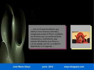 … solo en el presente sabemos que
                   estamos vivos, tenemos voluntad y
                   energía para encarar el futuro inmediato,
                   ese territorio que nos acecha de forma
                   intempestiva y recalcitrante; cada
                   instante del presente ya es futuro y,
                   a la vez, pasado, por eso no podemos
                   desperdiciar ni un segundo ...




José María Olayo                 junio 2012                    olayo.blogspot.com
 