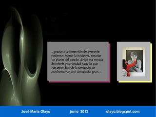 .. gracias a la dimensión del presente
                   podemos tomar la iniciativa, ejecutar
                   los planes del pasado, dirigir esa mirada
                   de interés y curiosidad hacia lo que
                   nos atrae; huir de la tentación de
                   conformarnos con demasiado poco ...




José María Olayo                 junio 2012                    olayo.blogspot.com
 