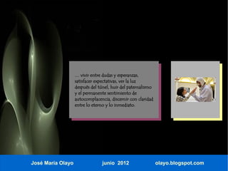 … vivir entre dudas y esperanzas,
                   satisfacer expectativas, ver la luz
                   después del túnel, huir del paternalismo
                   y el permanente sentimiento de
                   autocomplacencia, discernir con claridad
                   entre lo eterno y lo inmediato.




José María Olayo                 junio 2012                   olayo.blogspot.com
 