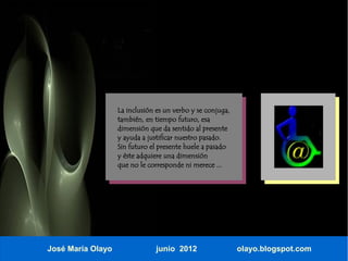 La inclusión es un verbo y se conjuga,
                   también, en tiempo futuro, esa
                   dimensión que da sentido al presente
                   y ayuda a justificar nuestro pasado.
                   Sin futuro el presente huele a pasado
                   y éste adquiere una dimensión
                   que no le corresponde ni merece ...




José María Olayo                junio 2012                  olayo.blogspot.com
 