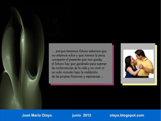 … porque tenemos futuro sabemos que
               no estamos solos y que merece la pena
               compartir el presente que nos queda;
               el futuro hay que ganárselo para superar
               las inclemencias de la vida y no vivir ni
               un solo minuto bajo la maldición
               de las propias ilusiones y esperanzas ...




José María Olayo              junio 2012                   olayo.blogspot.com
 