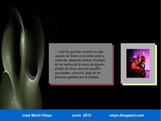 … solo los que han muerto en vida
                   carecen de futuro, y tu estás vivito y
                   coleando, deseando arribar a la playa
                   de tus sueños de la mano de alguien,
                   al lado de otros, cerca de aquellos
                   que desean, como tú, dejar de ser
                   personas gastadas por la soledad.




José María Olayo                junio 2012                  olayo.blogspot.com
 