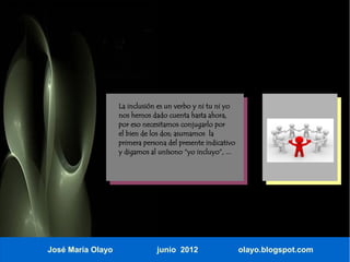 La inclusión es un verbo y ni tu ni yo
                   nos hemos dado cuenta hasta ahora,
                   por eso necesitamos conjugarlo por
                   el bien de los dos; asumamos la
                   primera persona del presente indicativo
                   y digamos al unísono “yo incluyo”, ...




José María Olayo               junio 2012                    olayo.blogspot.com
 