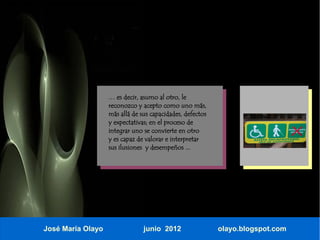 … es decir, asumo al otro, le
                   reconozco y acepto como uno más,
                   más allá de sus capacidades, defectos
                   y expectativas; en el proceso de
                   integrar uno se convierte en otro
                   y es capaz de valorar e interpretar
                   sus ilusiones y desempeños ...




José María Olayo                junio 2012                 olayo.blogspot.com
 