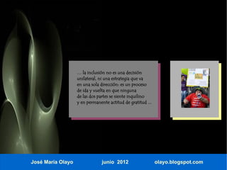 … la inclusión no es una decisión
                   unilateral, ni una estrategia que va
                   en una sola dirección: es un proceso
                   de ida y vuelta en que ninguna
                   de las dos partes se siente inquilino
                   y en permanente actitud de gratitud ...




José María Olayo                junio 2012                   olayo.blogspot.com
 