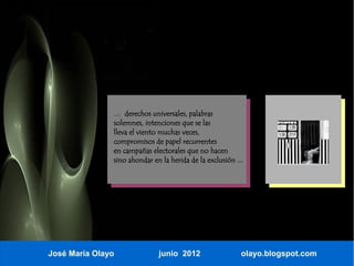 … derechos universales, palabras
               solemnes, intenciones que se las
               lleva el viento muchas veces,
               compromisos de papel recurrentes
               en campañas electorales que no hacen
               sino ahondar en la herida de la exclusión ...




José María Olayo              junio 2012                   olayo.blogspot.com
 