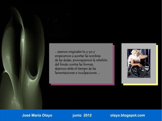 .. seamos originales tu y yo y
                   empecemos a acortar las sombras
                   de las dudas, provoquemos la rebelión
                   del fondo contra las formas,
                   dejemos atrás el tiempo de las
                   lamentaciones e inculpaciones ...




José María Olayo               junio 2012                  olayo.blogspot.com
 