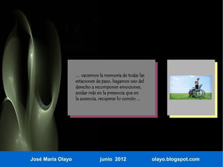 … vaciemos la memoria de todas las
                   estaciones de paso, hagamos uso del
                   derecho a recomponer emociones,
                   anidar más en la presencia que en
                   la ausencia, recuperar lo común ...




José María Olayo               junio 2012                olayo.blogspot.com
 