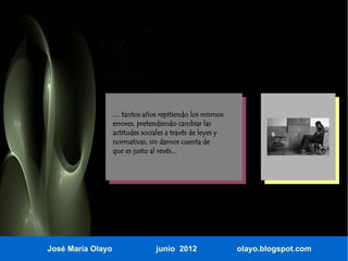 … tantos años repitiendo los mismos
                   errores, pretendiendo cambiar las
                   actitudes sociales a través de leyes y
                   normativas, sin darnos cuenta de
                   que es justo al revés...




José María Olayo                 junio 2012                 olayo.blogspot.com
 