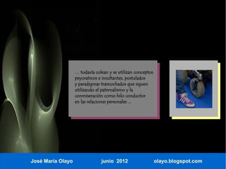 … todavía colean y se utilizan conceptos
                   peyorativos e insultantes, postulados
                   y paradigmas trasnochados que siguen
                   utilizando el paternalismo y la
                   conmiseración como hilo conductor
                   en las relaciones personales ...




José María Olayo                junio 2012                    olayo.blogspot.com
 