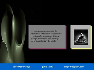 … provocando sentimientos de
                   victivismo, actitudes de conformismo
                   y resignación, sensaciones de pena
                   y culpa, ahondando en la ideología
                   de la desconfianza y del miedo.




José María Olayo               junio 2012                 olayo.blogspot.com
 