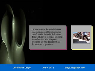 Las personas con discapacidad tienen,
                   en general, dos problemas comunes:
                   las dificultades derivadas de la propia
                   discapacidad en su forma de funcionar,
                   y aquellas otras, aún más graves,
                   inherentes a la falta de accesibilidad
                   del medio en el que viven ...




José María Olayo                junio 2012                   olayo.blogspot.com
 