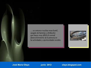 … un entorno muchas veces hostil,
                   cargado de barreras y obstáculos
                   que hacen muy difícil el normal
                   desenvolvimiento de la persona en
                   las actividades y oportunidades sociales.




José María Olayo                junio 2012                     olayo.blogspot.com
 