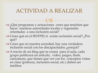  ¿Qué programas y actuaciones crees que tendrían que
hacer nuestras autoridades locales y regionales
orientadas a una inclusión social?
 Crees qué en el IESTPELA existe exclusión social? ¿Por
qué?
 Crees que en nuestra sociedad, hay una verdadera
inclusión social con los discapacitados ¿porqué?
 A través de un blog qué se creará para el aula, cada
grupo publicará un artículo, video, juegos, flash,
caricaturas, que tienen que ver con los conceptos vistos
en clase (pobreza, inclusión social, etc.) deben ser
inéditos
ACTIVIDAD A REALIZAR
 