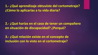 1.- ¿Qué aprendizaje obtuviste del cortometraje?
¿Cómo lo aplicarías a tu vida diaria?
2.- ¿Qué harías en el caso de tener un compañero
en situación de discapacidad? ¿Porqué?
3.- ¿Qué relación existe en el concepto de
inclusión con lo visto en el cortometraje?