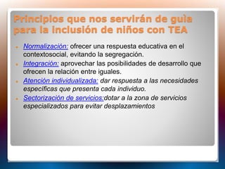 Principios que nos servirán de guìa
para la inclusión de niños con TEA
 Normalización: ofrecer una respuesta educativa en el
contextosocial, evitando la segregación.
 Integración: aprovechar las posibilidades de desarrollo que
ofrecen la relación entre iguales.
 Atención individualizada: dar respuesta a las necesidades
específicas que presenta cada individuo.
 Sectorización de servicios:dotar a la zona de servicios
especializados para evitar desplazamientos
 