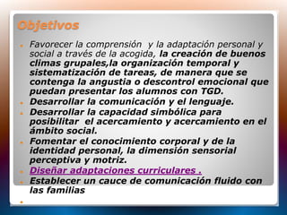 Objetivos
 Favorecer la comprensión y la adaptación personal y
social a través de la acogida, la creación de buenos
climas grupales,la organización temporal y
sistematización de tareas, de manera que se
contenga la angustia o descontrol emocional que
puedan presentar los alumnos con TGD.
 Desarrollar la comunicación y el lenguaje.
 Desarrollar la capacidad simbólica para
posibilitar el acercamiento y acercamiento en el
ámbito social.
 Fomentar el conocimiento corporal y de la
identidad personal, la dimensión sensorial
perceptiva y motriz.
 Diseñar adaptaciones curriculares .
 Establecer un cauce de comunicación fluido con
las familias

 