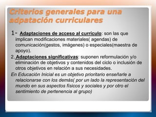 Criterios generales para una
adpatación curriculares
1- Adaptaciones de acceso al currículo: son las que
implican modificaciones materiales( agendas) de
comunicación(gestos, imágenes) o especiales(maestra de
apoyo).
2. Adaptaciones significativas: suponen reformulación y/o
eliminación de objetivos y contenidos del ciclo o inclusión de
otros objetivos en relación a sus necesidades.
En Educación Inicial es un objetivo prioritario enseñarle a
relacionarse con los demás( por un lado la representación del
mundo en sus aspectos físicos y sociales y por otro el
sentimiento de pertenencia al grupo)
 