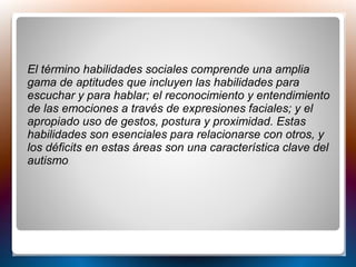 El término habilidades sociales comprende una amplia
gama de aptitudes que incluyen las habilidades para
escuchar y para hablar; el reconocimiento y entendimiento
de las emociones a través de expresiones faciales; y el
apropiado uso de gestos, postura y proximidad. Estas
habilidades son esenciales para relacionarse con otros, y
los déficits en estas áreas son una característica clave del
autismo.
 
