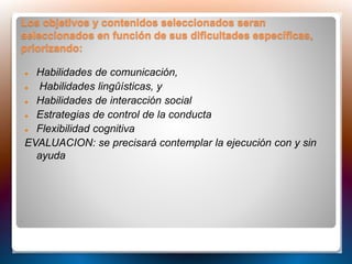 Los objetivos y contenidos seleccionados seran
seleccionados en función de sus dificultades específicas,
priorizando:
 Habilidades de comunicación,
 Habilidades lingûísticas, y
 Habilidades de interacción social
 Estrategias de control de la conducta
 Flexibilidad cognitiva
EVALUACION: se precisará contemplar la ejecución con y sin
ayuda
 