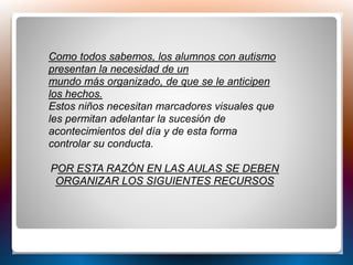 Como todos sabemos, los alumnos con autismo
presentan la necesidad de un
mundo más organizado, de que se le anticipen
los hechos.
Estos niños necesitan marcadores visuales que
les permitan adelantar la sucesión de
acontecimientos del día y de esta forma
controlar su conducta.
POR ESTA RAZÓN EN LAS AULAS SE DEBEN
ORGANIZAR LOS SIGUIENTES RECURSOS
 