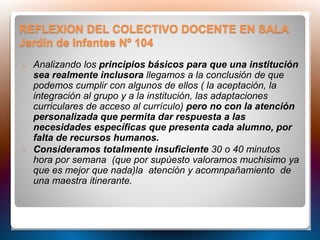 REFLEXION DEL COLECTIVO DOCENTE EN SALA
Jardín de Infantes Nº 104
 Analizando los principios básicos para que una institución
sea realmente inclusora llegamos a la conclusión de que
podemos cumplir con algunos de ellos ( la aceptación, la
integración al grupo y a la institución, las adaptaciones
curriculares de acceso al currículo) pero no con la atención
personalizada que permita dar respuesta a las
necesidades específicas que presenta cada alumno, por
falta de recursos humanos.
 Consideramos totalmente insuficiente 30 o 40 minutos
hora por semana (que por supùesto valoramos muchisimo ya
que es mejor que nada)la atención y acomnpañamiento de
una maestra itinerante.
 