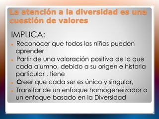 La atención a la diversidad es una
cuestión de valores
IMPLICA:
 Reconocer que todos los niños pueden
aprender
 Partir de una valoración positiva de lo que
cada alumno, debido a su origen e historia
particular , tiene
 Creer que cada ser es único y singular,
 Transitar de un enfoque homogeneizador a
un enfoque basado en la Diversidad
 