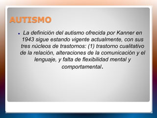 AUTISMO
 La definición del autismo ofrecida por Kanner en
1943 sigue estando vigente actualmente, con sus
tres núcleos de trastornos: (1) trastorno cualitativo
de la relación, alteraciones de la comunicación y el
lenguaje, y falta de flexibilidad mental y
comportamental.
 
