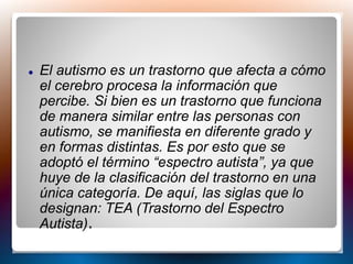  El autismo es un trastorno que afecta a cómo
el cerebro procesa la información que
percibe. Si bien es un trastorno que funciona
de manera similar entre las personas con
autismo, se manifiesta en diferente grado y
en formas distintas. Es por esto que se
adoptó el término “espectro autista”, ya que
huye de la clasificación del trastorno en una
única categoría. De aquí, las siglas que lo
designan: TEA (Trastorno del Espectro
Autista).
 