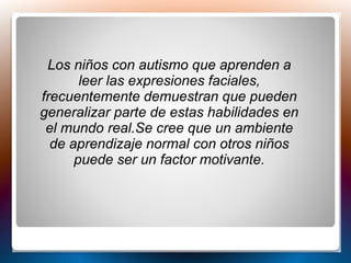 Los niños con autismo que aprenden a
leer las expresiones faciales,
frecuentemente demuestran que pueden
generalizar parte de estas habilidades en
el mundo real.Se cree que un ambiente
de aprendizaje normal con otros niños
puede ser un factor motivante.
 