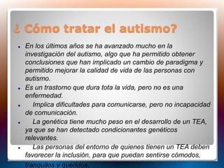 ¿ Cómo tratar el autismo?
 En los últimos años se ha avanzado mucho en la
investigación del autismo, algo que ha permitido obtener
conclusiones que han implicado un cambio de paradigma y
permitido mejorar la calidad de vida de las personas con
autismo.
 Es un trastorno que dura tota la vida, pero no es una
enfermedad.
 Implica dificultades para comunicarse, pero no incapacidad
de comunicación.
 La genética tiene mucho peso en el desarrollo de un TEA,
ya que se han detectado condicionantes genéticos
relevantes.
 Las personas del entorno de quienes tienen un TEA deben
favorecer la inclusión, para que puedan sentirse cómodos,
tranquilos y queridos.
 