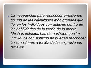  La incapacidad para reconocer emociones
es una de las dificultades más grandes que
tienen los individuos con autismo dentro de
las habilidades de la teoría de la mente.
Muchos estudios han demostrado que los
individuos con autismo no pueden reconocer
las emociones a través de las expresiones
faciales.
 