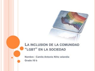 LA INCLUSION DE LA COMUNIDAD
“LGBT” EN LA SOCIEDAD
Nombre : Camilo Antonio Niño velandia
Grado:10 b
 