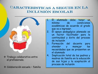1. El alumnado debe tener un
mínimo de condiciones
académicas de acuerdo al grado
que va a ingresar.
2. El apoyo pedagógico planeado es
un factor facilitador para la
continuidad y éxito del proceso
de inclusión
3. Formación del docente para
atender y manejar las
necesidades que se presenten en
el alumnado
4. Implicación total de los padres y
madres de familia en la educación
de sus hijos y la aceptación al
proceso de inclusión
 Trabajo colaborativo entre
el profesorado.
 Colaboración escuela – familia
 