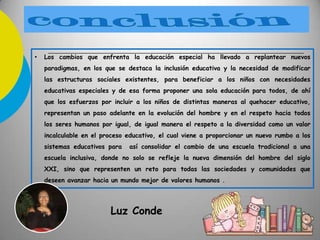 • Los cambios que enfrenta la educación especial ha llevado a replantear nuevos
paradigmas, en los que se destaca la inclusión educativa y la necesidad de modificar
las estructuras sociales existentes, para beneficiar a los niños con necesidades
educativas especiales y de esa forma proponer una sola educación para todos, de ahí
que los esfuerzos por incluir a los niños de distintas maneras al quehacer educativo,
representan un paso adelante en la evolución del hombre y en el respeto hacia todos
los seres humanos por igual, de igual manera el respeto a la diversidad como un valor
incalculable en el proceso educativo, el cual viene a proporcionar un nuevo rumbo a los
sistemas educativos para así consolidar el cambio de una escuela tradicional a una
escuela inclusiva, donde no solo se refleje la nueva dimensión del hombre del siglo
XXI, sino que representen un reto para todas las sociedades y comunidades que
deseen avanzar hacia un mundo mejor de valores humanos .
Luz Conde
 
