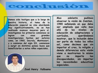 Hemos sido testigos que a lo largo de
nuestra historia, el tema de la
educación especial se vino abordando
muy significativamente, no se han
realizado avances mayores pero sí,
investigamos los primeros comienzos se
logran con esas grandes
investigaciones hechas por autores
como, en 1960, Decroly, Montessori,
y a comienzo del siglo XX, comienzan
a surgir en distintos países leyes que
beneficiarían a estos niños especiales.
José Henry Valbuena
Mas adelante pudimos
observar la visión de Jomtien,
1990 señalando en que debe
ser ampliada que valla mas
allá de los niveles de
educación de adaptaciones y
currículos, queriéndonos
mostrar, que la inclusión debe
ser parte de todos los niños
así, como decimos que sin
importar el creo, la religión y
demás diferencias esta visión
viene a mostrarnos lo mismo
que no importe las
discapacidades, sin importar
las necesidades educativas
especiales.
 