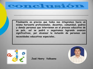 Finalmente es preciso que todos nos integremos hacia un
mismo horizonte profesionales, docentes, comunidad, padres
y demás personas que intervienen en el proceso educativo de
un país, así se podrá o seguiremos logrando avances
significativos, por alcanzar la inclusión de personas con
necesidades educativas especiales.
José Henry Valbuena
 