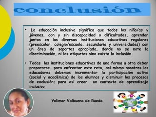 • La educación inclusiva significa que todos los niño/as y
jóvenes, con y sin discapacidad o dificultades, aprendan
juntos en las diversas instituciones educativas regulares
(preescolar, colegio/escuela, secundaria y universidades) con
un área de soportes apropiada, donde no se note la
discriminación, ni las etiquetas sino exista la inclusión.
• Todas las instituciones educativas de una forma u otra deben
prepararse para enfrentar este reto, así mismo nosotros los
educadores debemos incrementar la participación activa
(social y académica) de los alumnos y disminuir los procesos
de exclusión; para así crear un contexto de aprendizaje
inclusivo
Yolimar Valbuena de Rueda
 