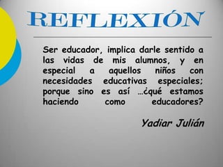 Ser educador, implica darle sentido a
las vidas de mis alumnos, y en
especial a aquellos niños con
necesidades educativas especiales;
porque sino es así …¿qué estamos
haciendo como educadores?
Yadiar Julián
 