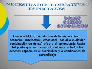 Hay una N.E.E cuando una deficiencia (física,
sensorial, intelectual, emocional, social o cualquier
combinación de éstas) afecta el aprendizaje hasta
tal punto que son necesarios algunos o todos los
accesos especiales al currículum y a condiciones de
aprendizaje
 
